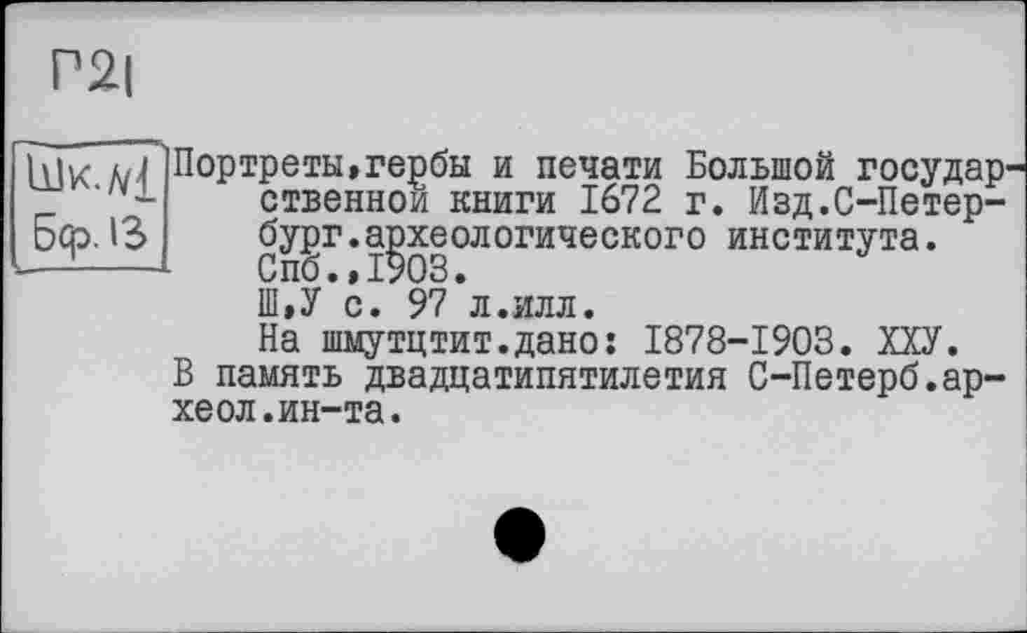 ﻿Р2|
5qp. 13
Портреты»гербы и печати Большой государственной книги 1672 г. Изд.С-Петербург, археологического института. Спб.,1903.
Ш»У с. 97 л.илл.
На шмутцтит.дано; 1878-1903. ХХУ.
В память двадцатипятилетия С-Петерб.ар-хеол.ин-та.